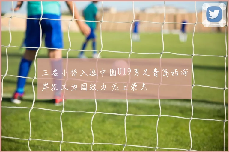 三名小将入选中国U19男足青岛西海岸发文为国效力 无上荣光