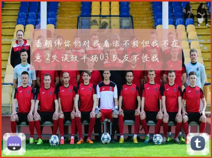 潘朝伟你们对我看法不好但我不在意 2失误致半场03 队友不怪我
